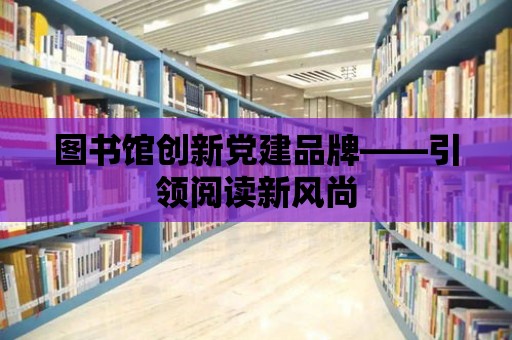 圖書館創(chuàng)新黨建品牌——引領(lǐng)閱讀新風(fēng)尚