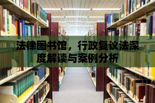 法律圖書館，行政復(fù)議法深度解讀與案例分析