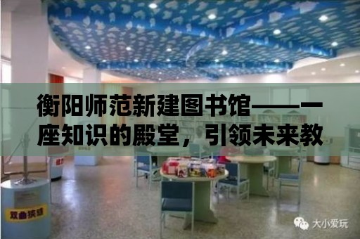 衡陽師范新建圖書館——一座知識的殿堂，引領未來教育的航標