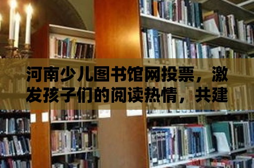 河南少兒圖書館網投票，激發孩子們的閱讀熱情，共建美好未來