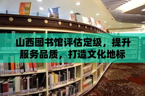 山西圖書館評估定級，提升服務品質，打造文化地標