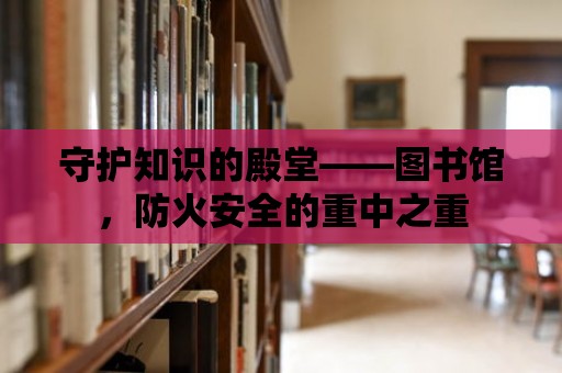 守護(hù)知識(shí)的殿堂——圖書館，防火安全的重中之重