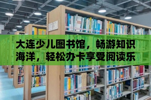 大連少兒圖書館，暢游知識海洋，輕松辦卡享受閱讀樂趣