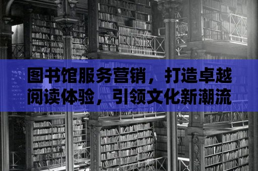 圖書館服務營銷，打造卓越閱讀體驗，引領文化新潮流