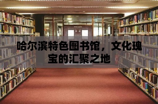 哈爾濱特色圖書館，文化瑰寶的匯聚之地