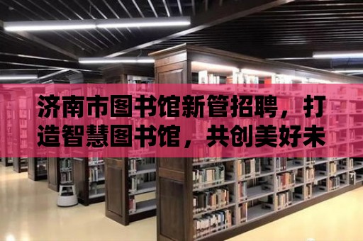 濟(jì)南市圖書館新管招聘，打造智慧圖書館，共創(chuàng)美好未來