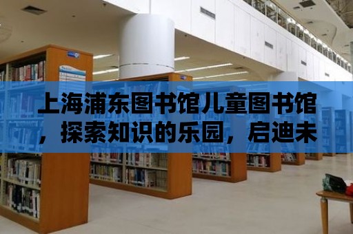 上海浦東圖書館兒童圖書館，探索知識的樂園，啟迪未來的種子