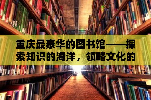 重慶最豪華的圖書館——探索知識的海洋，領(lǐng)略文化的魅力