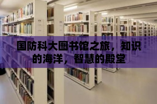 國防科大圖書館之旅，知識的海洋，智慧的殿堂