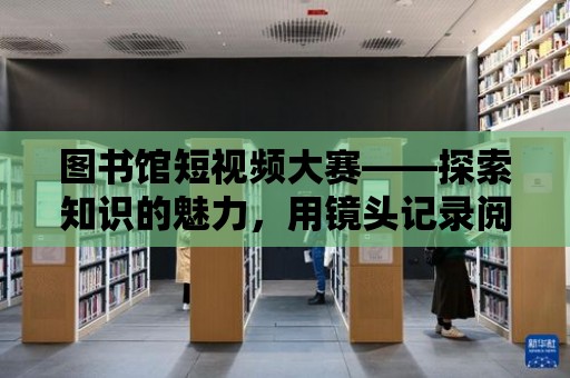 圖書館短視頻大賽——探索知識的魅力，用鏡頭記錄閱讀的時光