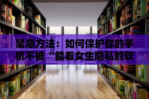 緊急方法：如何保護(hù)你的手機(jī)不被“能看女生隱私的軟件”攻擊？