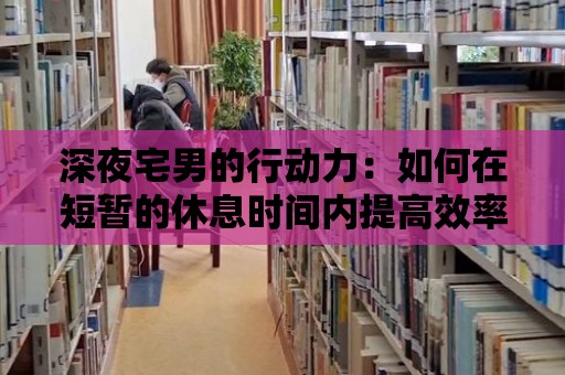 深夜宅男的行動力：如何在短暫的休息時間內提高效率？