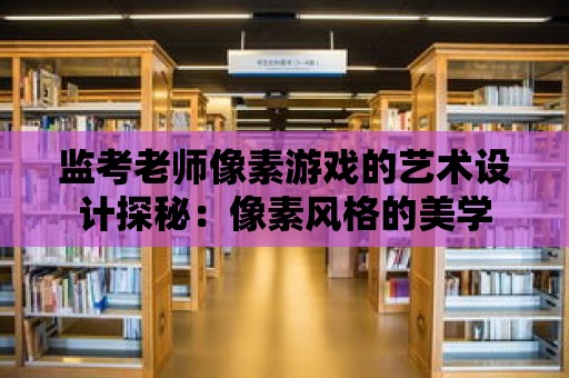 監(jiān)考老師像素游戲的藝術(shù)設(shè)計探秘：像素風(fēng)格的美學(xué)