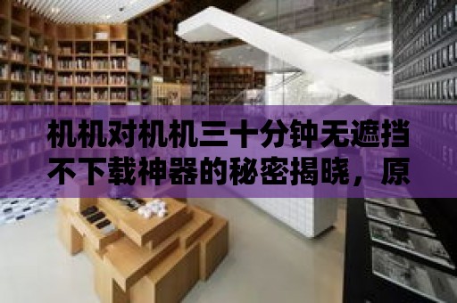 機機對機機三十分鐘無遮擋不下載神器的秘密揭曉，原來如此好用！