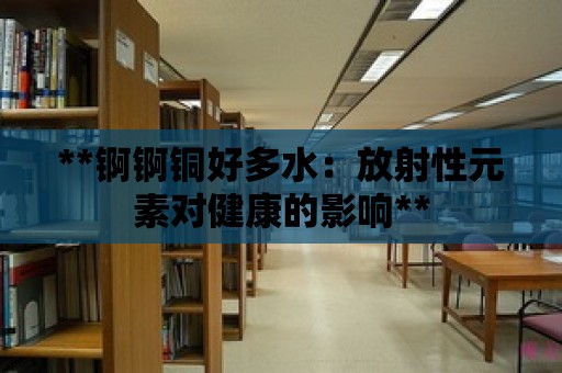 **錒錒銅好多水：放射性元素對(duì)健康的影響**