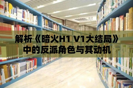 解析《暗火H1 V1大結局》中的反派角色與其動機