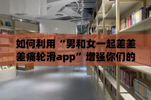 如何利用“男和女一起差差差痛輪滑app”增強你們的默契？