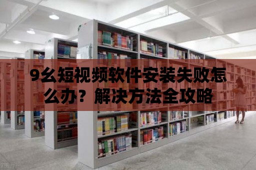 9幺短視頻軟件安裝失敗怎么辦？解決方法全攻略