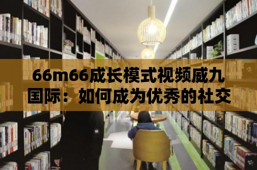 66m66成長模式視頻威九國際：如何成為優秀的社交媒體營銷者？