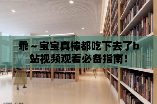 乖～寶寶真棒都吃下去了b站視頻觀看必備指南！