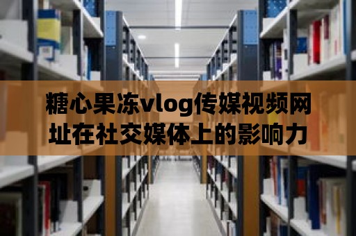 糖心果凍vlog傳媒視頻網址在社交媒體上的影響力