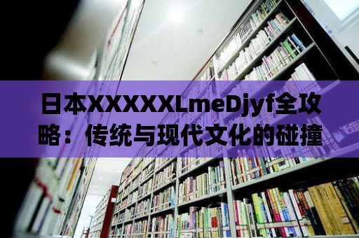 日本XXXXXLmeDjyf全攻略：傳統與現代文化的碰撞與交融