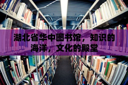 湖北省華中圖書館，知識(shí)的海洋，文化的殿堂