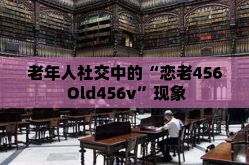 老年人社交中的“戀老456 Old456v”現象