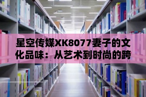 星空傳媒XK8077妻子的文化品味：從藝術到時尚的跨界之旅