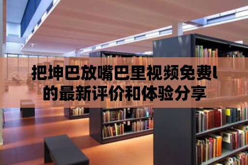 把坤巴放嘴巴里視頻免費l的最新評價和體驗分享