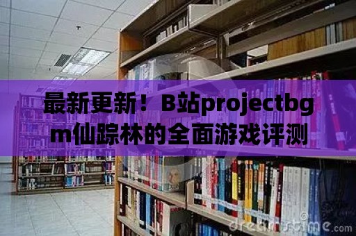 最新更新！B站projectbgm仙蹤林的全面游戲評測