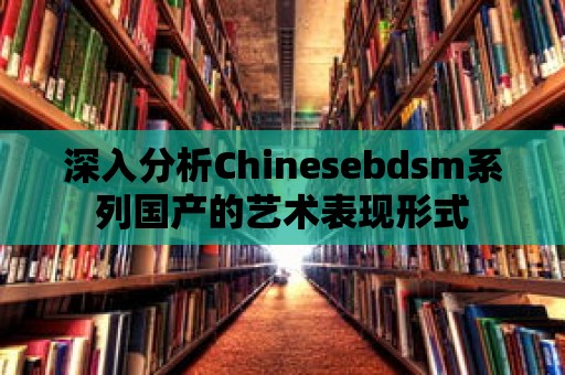 深入分析Chinesebdsm系列國產的藝術表現形式