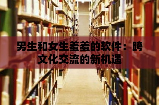 男生和女生羞羞的軟件：跨文化交流的新機遇