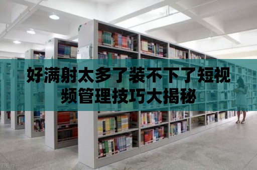 好滿射太多了裝不下了短視頻管理技巧大揭秘