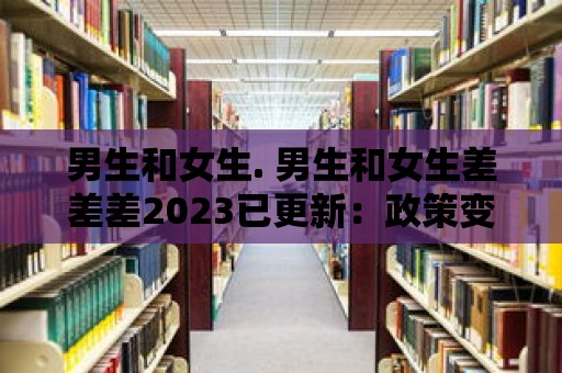 男生和女生. 男生和女生差差差2023已更新：政策變革與性別歧視的應對