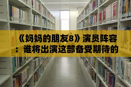 《媽媽的朋友8》演員陣容：誰將出演這部備受期待的新作？