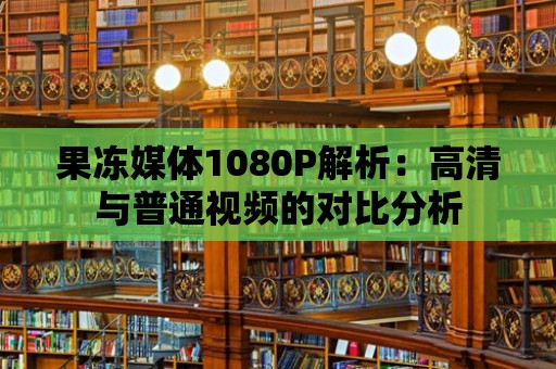 果凍媒體1080P解析：高清與普通視頻的對(duì)比分析