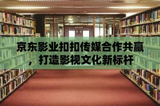 京東影業(yè)扣扣傳媒合作共贏，打造影視文化新標桿