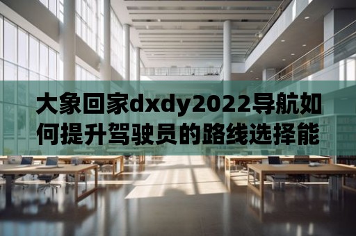 大象回家dxdy2022導航如何提升駕駛員的路線選擇能力