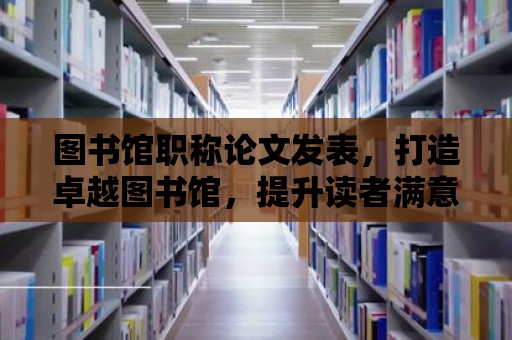 圖書館職稱論文發表，打造卓越圖書館，提升讀者滿意度