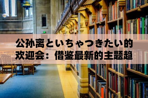 公孫離といちゃつきたい的歡迎會：借鑒最新的主題趨勢