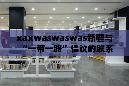 xaxwaswaswas新疆與“一帶一路”倡議的聯(lián)系