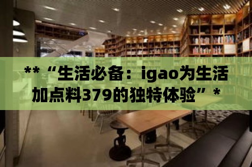 **“生活必備：igao為生活加點(diǎn)料379的獨(dú)特體驗(yàn)”**