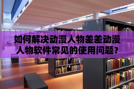 如何解決動漫人物差差動漫人物軟件常見的使用問題？