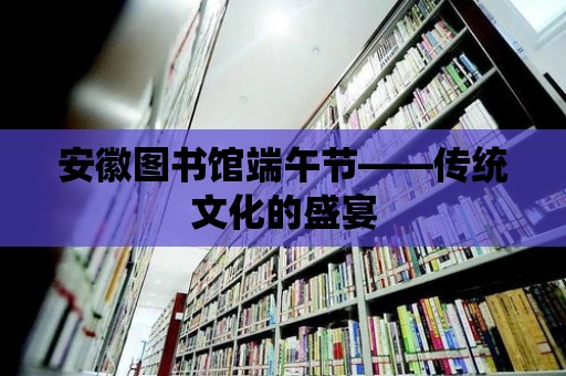 安徽圖書館端午節(jié)——傳統(tǒng)文化的盛宴