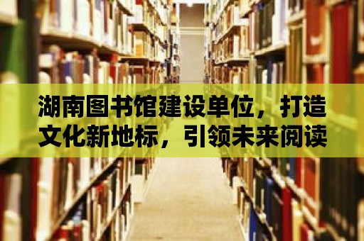 湖南圖書(shū)館建設(shè)單位，打造文化新地標(biāo)，引領(lǐng)未來(lái)閱讀潮流