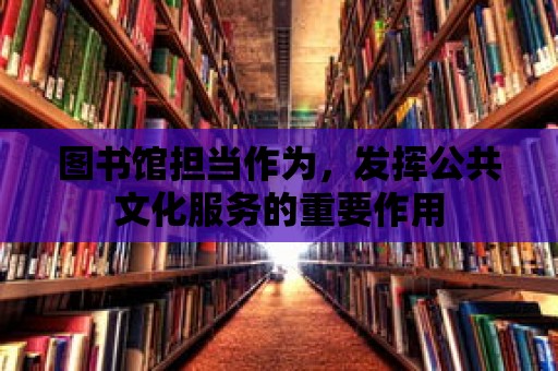 圖書館擔當作為，發揮公共文化服務的重要作用