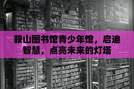 鞍山圖書館青少年館，啟迪智慧，點亮未來的燈塔