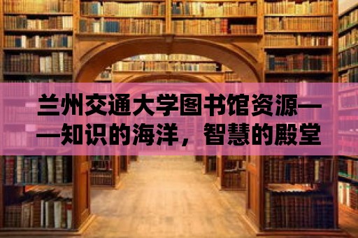 蘭州交通大學圖書館資源——知識的海洋，智慧的殿堂