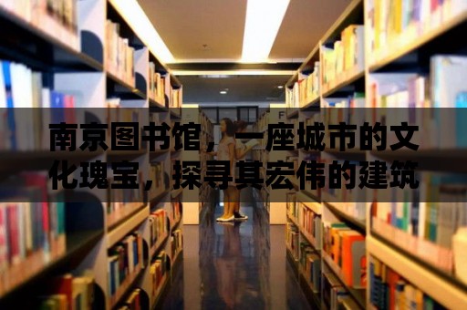 南京圖書館，一座城市的文化瑰寶，探尋其宏偉的建筑與豐富的藏書